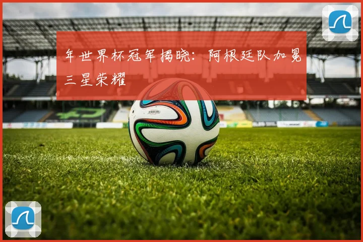 年世界杯冠军揭晓:阿根廷队加冕三星荣耀