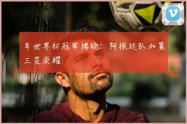 年世界杯冠军揭晓:阿根廷队加冕三星荣耀
