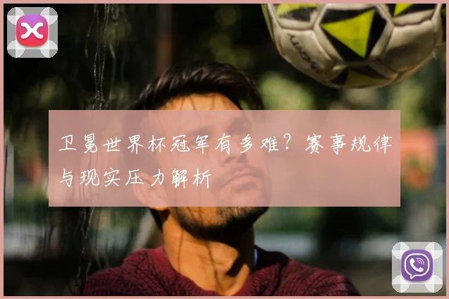 卫冕世界杯冠军有多难？赛事规律与现实压力解析