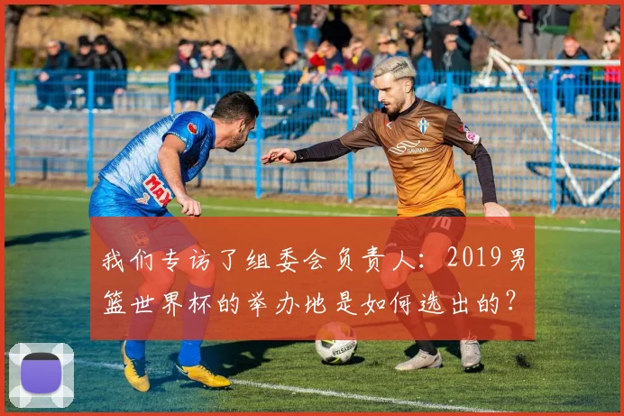 我们专访了组委会负责人：2019男篮世界杯的举办地是如何选出的？