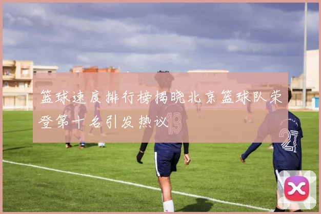 篮球速度排行榜揭晓北京篮球队荣登第十名引发热议