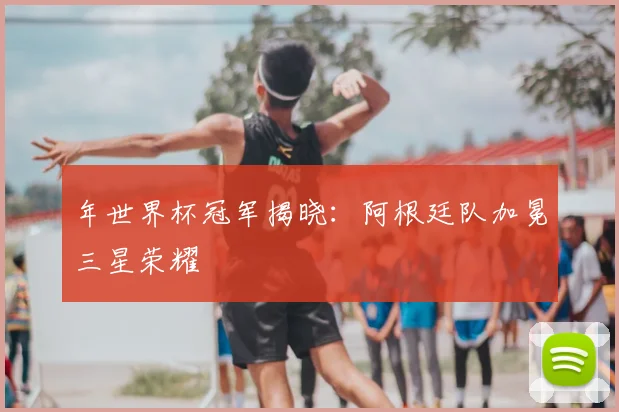 年世界杯冠军揭晓:阿根廷队加冕三星荣耀