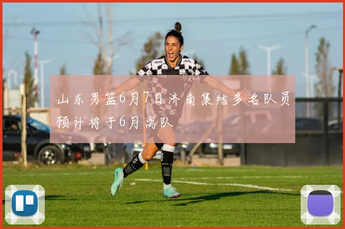 山东男篮6月7日济南集结多名队员预计将于6月离队