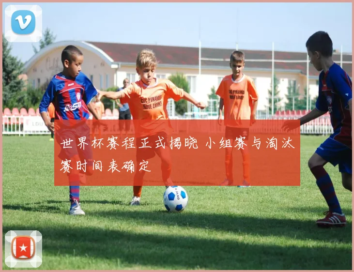 世界杯赛程正式揭晓 小组赛与淘汰赛时间表确定