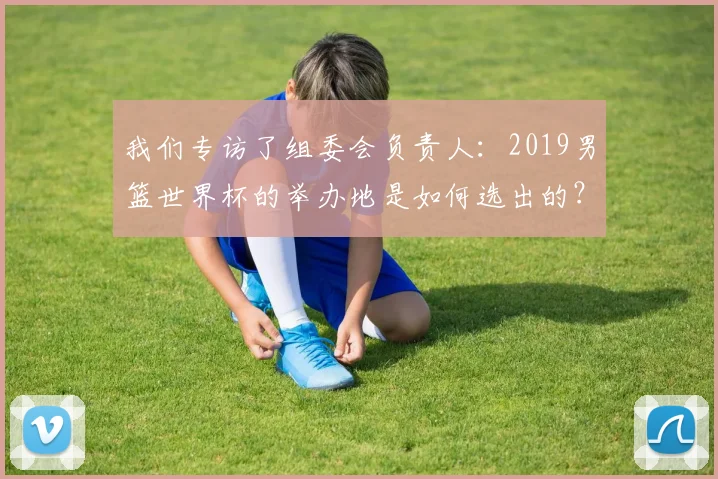 我们专访了组委会负责人：2019男篮世界杯的举办地是如何选出的？