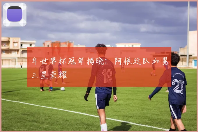 年世界杯冠军揭晓:阿根廷队加冕三星荣耀