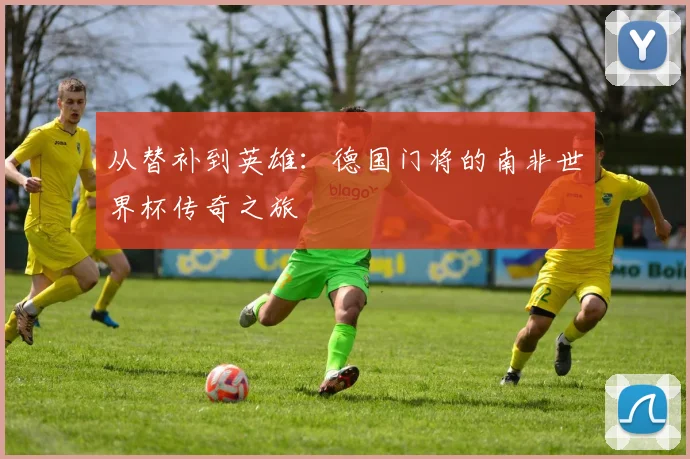 从替补到英雄:德国门将的南非世界杯传奇之旅
