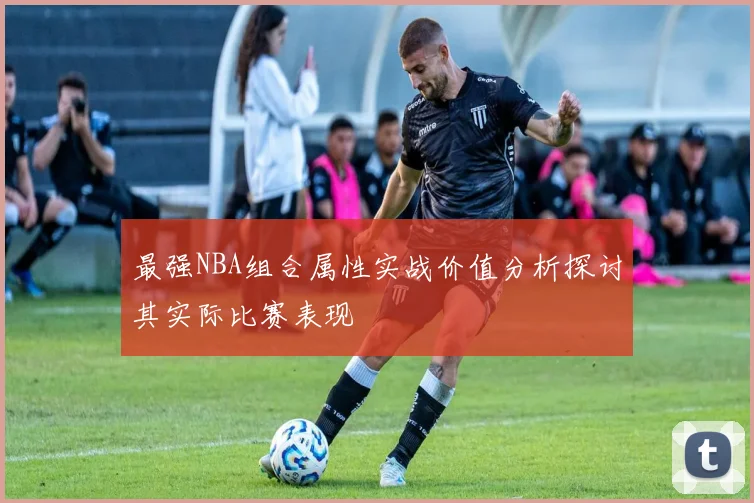 最强NBA组合属性实战价值分析探讨其实际比赛表现