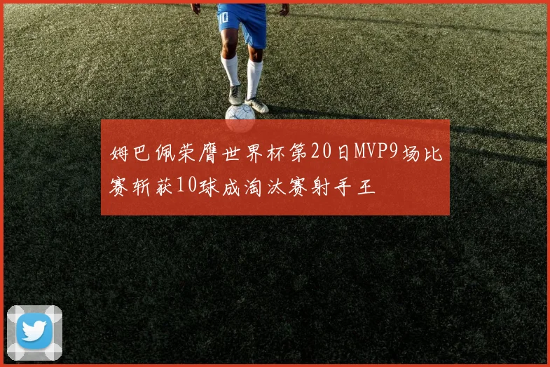 姆巴佩荣膺世界杯第20日MVP9场比赛斩获10球成淘汰赛射手王