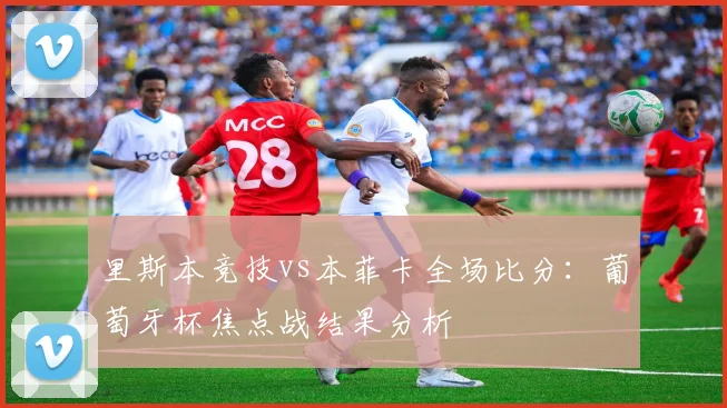 里斯本竞技vs本菲卡全场比分:葡萄牙杯焦点战结果分析