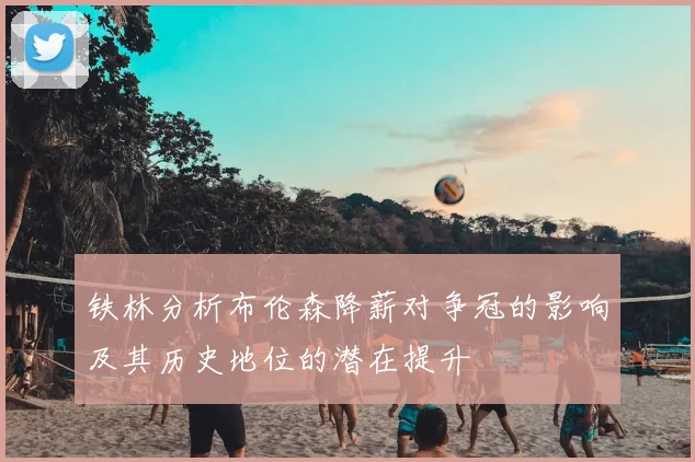 铁林分析布伦森降薪对争冠的影响及其历史地位的潜在提升