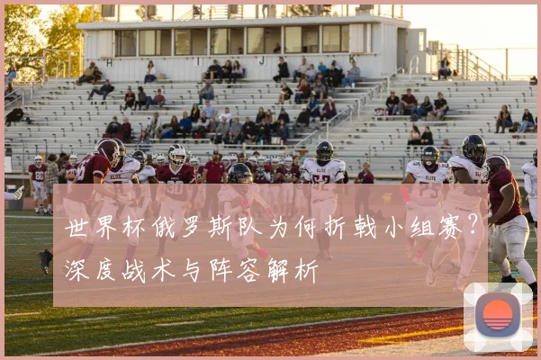 世界杯俄罗斯队为何折戟小组赛？深度战术与阵容解析