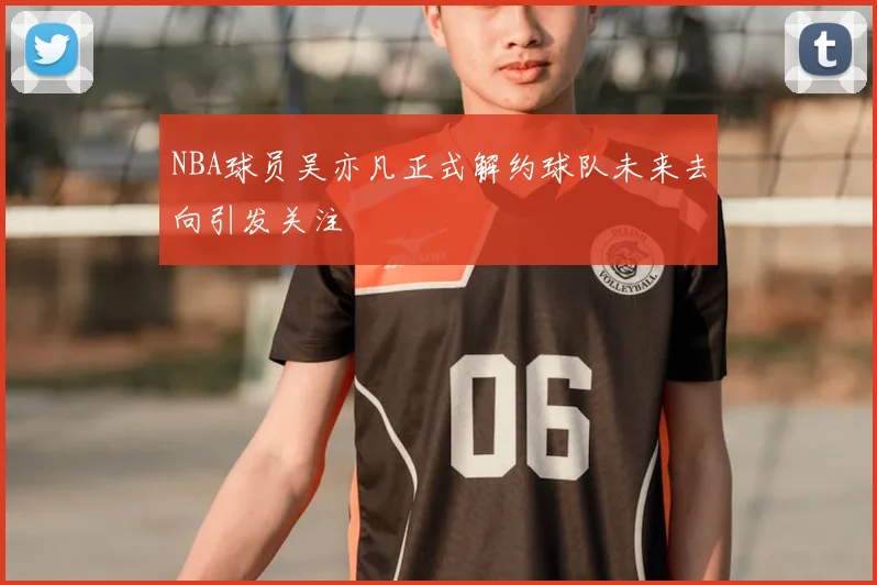 NBA球员吴亦凡正式解约球队未来去向引发关注