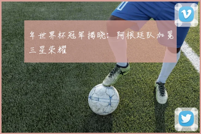 年世界杯冠军揭晓:阿根廷队加冕三星荣耀